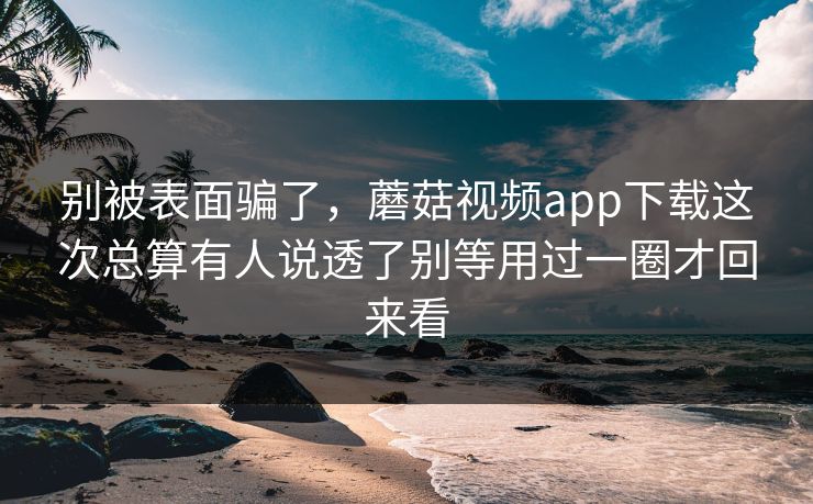 别被表面骗了,蘑菇视频app下载这次总算有人说透了别等用过一圈才回来看