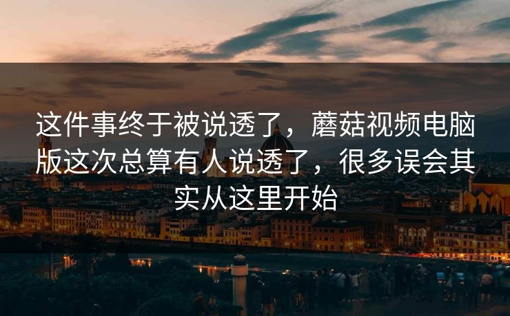 这件事终于被说透了，蘑菇视频电脑版这次总算有人说透了，很多误会其实从这里开始