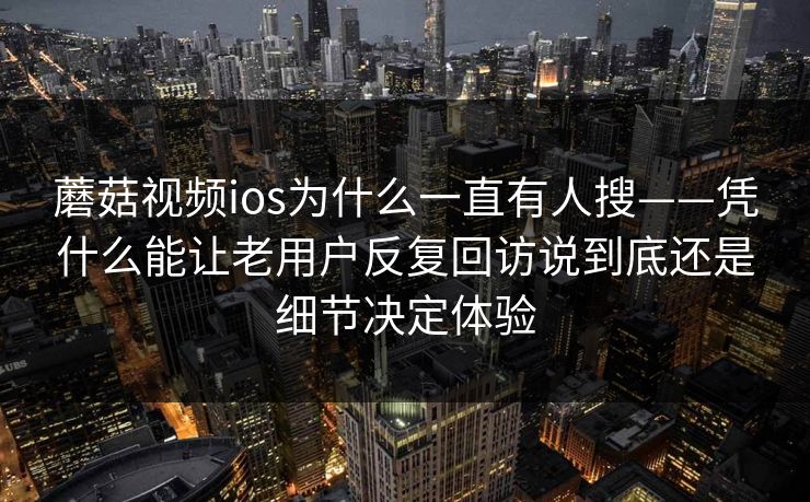 蘑菇视频ios为什么一直有人搜——凭什么能让老用户反复回访说到底还是细节决定体验