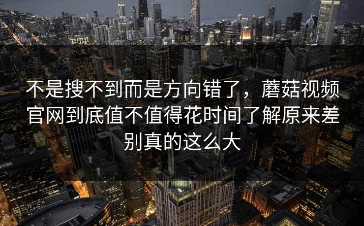 不是搜不到而是方向错了,蘑菇视频官网到底值不值得花时间了解原来差别真的这么大