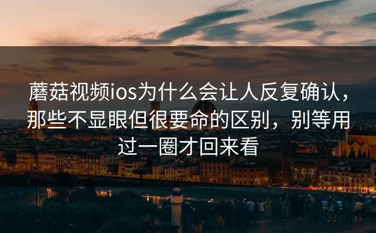 蘑菇视频ios为什么会让人反复确认,那些不显眼但很要命的区别,别等用过一圈才回来看