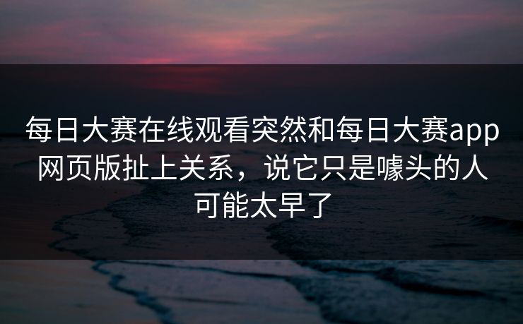每日大赛在线观看突然和每日大赛app网页版扯上关系,说它只是噱头的人可能太早了