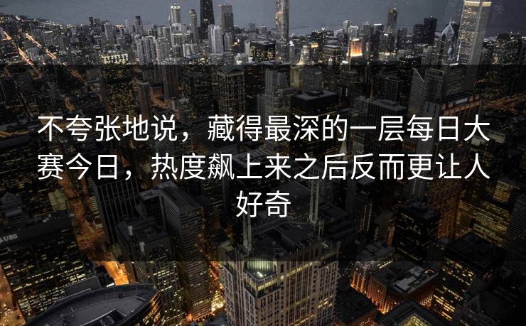 不夸张地说，藏得最深的一层每日大赛今日，热度飙上来之后反而更让人好奇