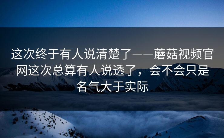 这次终于有人说清楚了——蘑菇视频官网这次总算有人说透了，会不会只是名气大于实际