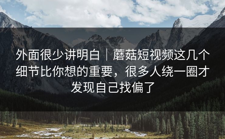 外面很少讲明白｜蘑菇短视频这几个细节比你想的重要，很多人绕一圈才发现自己找偏了