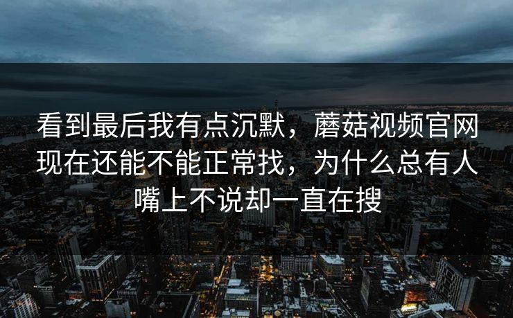 看到最后我有点沉默，蘑菇视频官网现在还能不能正常找，为什么总有人嘴上不说却一直在搜