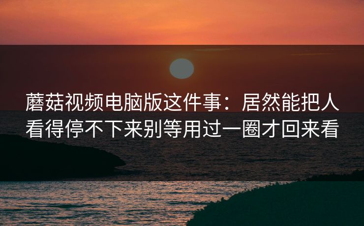 蘑菇视频电脑版这件事:居然能把人看得停不下来别等用过一圈才回来看