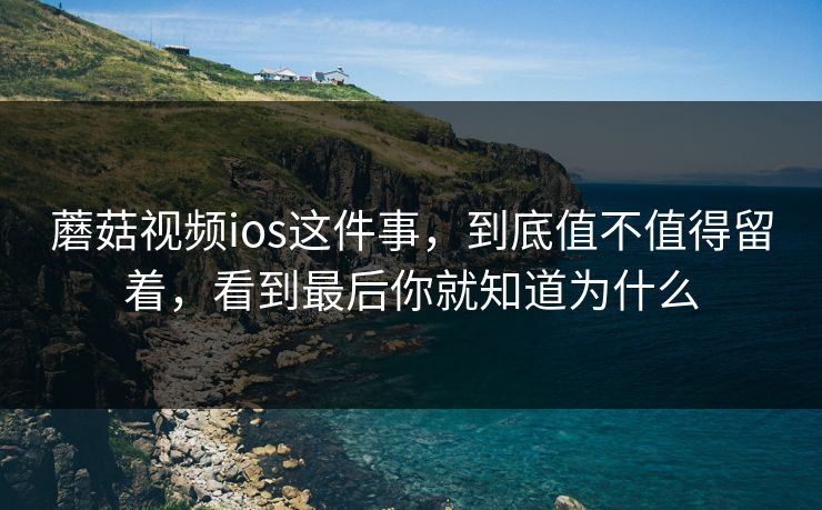 蘑菇视频ios这件事,到底值不值得留着,看到最后你就知道为什么