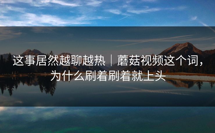 这事居然越聊越热｜蘑菇视频这个词，为什么刷着刷着就上头