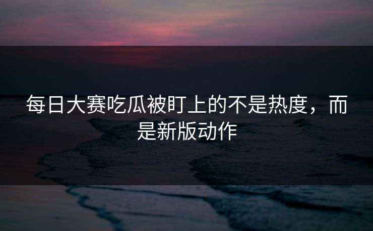 每日大赛吃瓜被盯上的不是热度,而是新版动作
