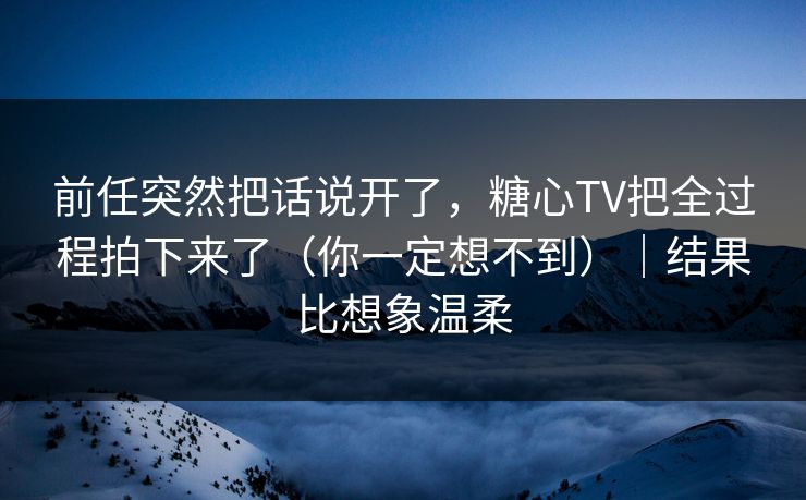 前任突然把话说开了，糖心TV把全过程拍下来了（你一定想不到）｜结果比想象温柔