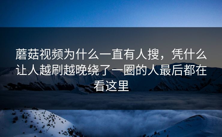 蘑菇视频为什么一直有人搜,凭什么让人越刷越晚绕了一圈的人最后都在看这里