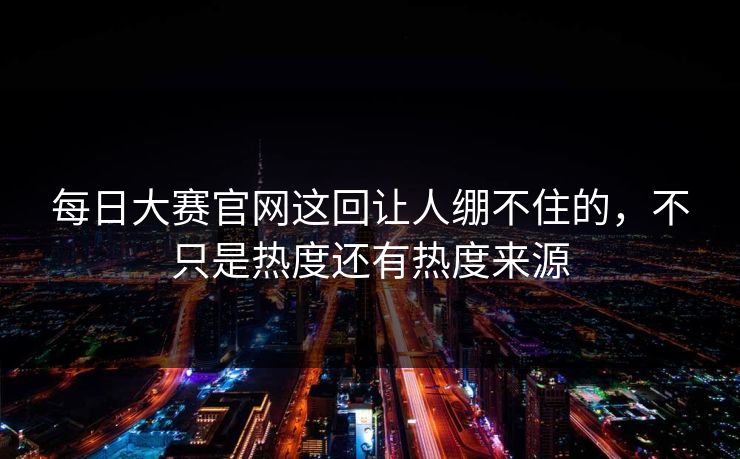 每日大赛官网这回让人绷不住的,不只是热度还有热度来源