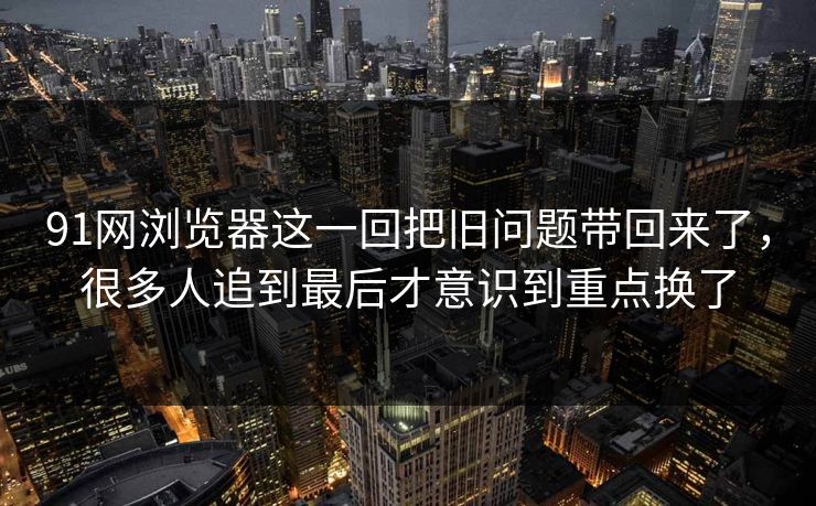 91网浏览器这一回把旧问题带回来了,很多人追到最后才意识到重点换了
