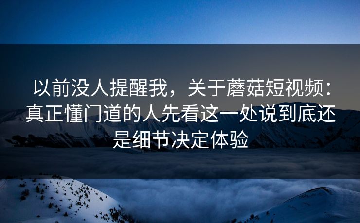 以前没人提醒我，关于蘑菇短视频：真正懂门道的人先看这一处说到底还是细节决定体验