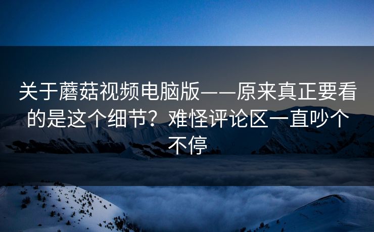 关于蘑菇视频电脑版——原来真正要看的是这个细节？难怪评论区一直吵个不停