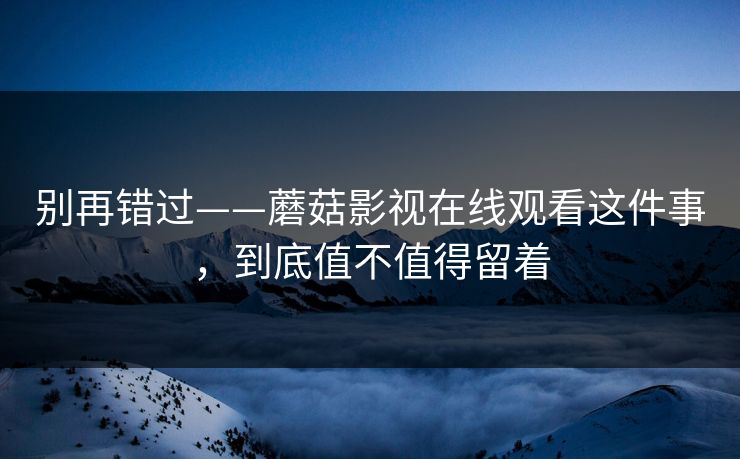别再错过——蘑菇影视在线观看这件事，到底值不值得留着
