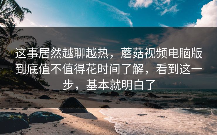这事居然越聊越热,蘑菇视频电脑版到底值不值得花时间了解,看到这一步,基本就明白了 这事居然越聊越热,蘑菇视频电脑版到底值不值得花时间了解,看到这一步,基本就明白了