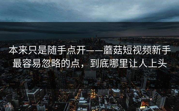 本来只是随手点开——蘑菇短视频新手最容易忽略的点,到底哪里让人上头 本来只是随手点开——蘑菇短视频新手最容易忽略的点,到底哪里让人上头