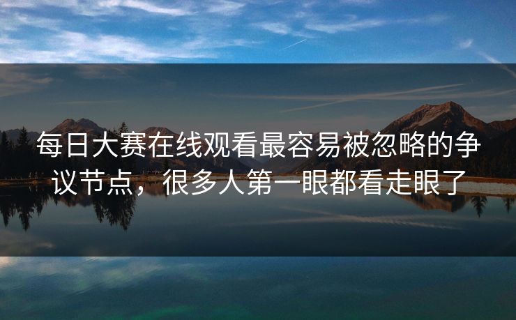 每日大赛在线观看最容易被忽略的争议节点，很多人第一眼都看走眼了