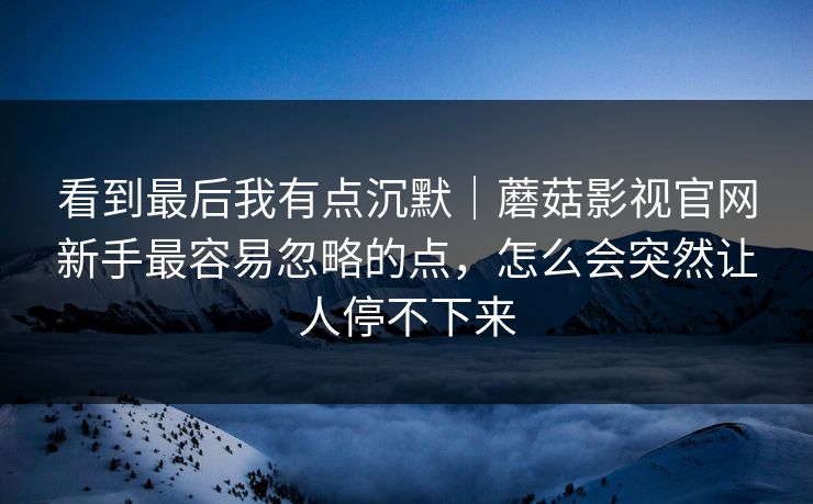 看到最后我有点沉默|蘑菇影视官网新手最容易忽略的点,怎么会突然让人停不下来 看到最后我有点沉默|蘑菇影视官网新手最容易忽略的点,怎么会突然让人停不下来