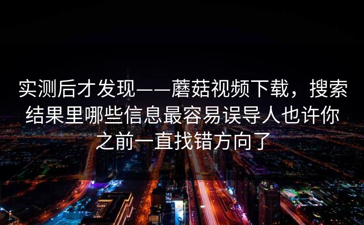 实测后才发现——蘑菇视频下载，搜索结果里哪些信息最容易误导人也许你之前一直找错方向了