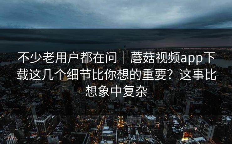不少老用户都在问｜蘑菇视频app下载这几个细节比你想的重要？这事比想象中复杂
