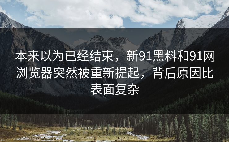 本来以为已经结束，新91黑料和91网浏览器突然被重新提起，背后原因比表面复杂