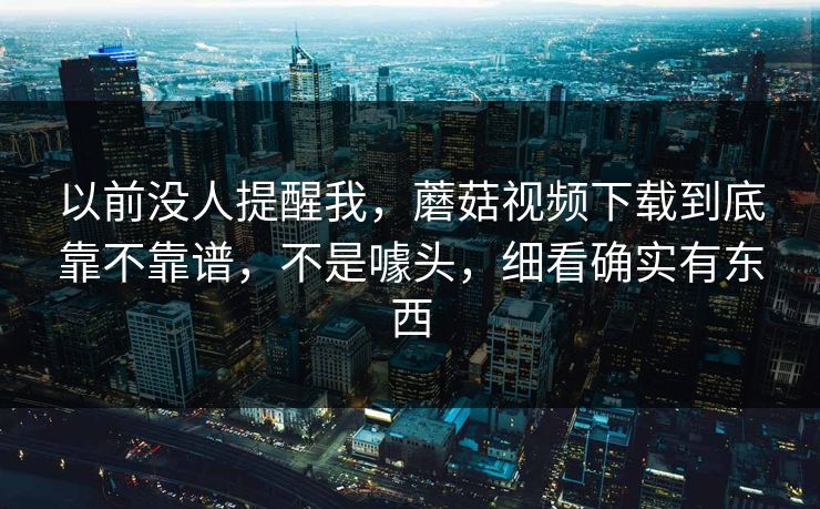 以前没人提醒我，蘑菇视频下载到底靠不靠谱，不是噱头，细看确实有东西