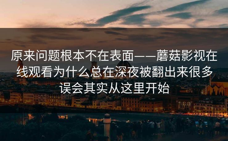 原来问题根本不在表面——蘑菇影视在线观看为什么总在深夜被翻出来很多误会其实从这里开始