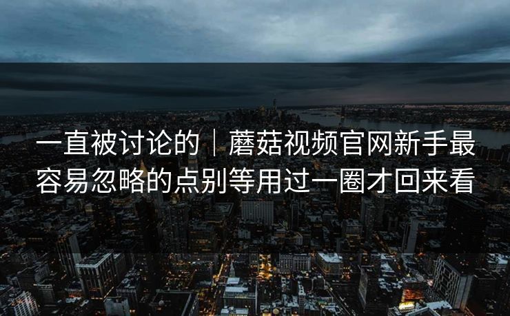 一直被讨论的｜蘑菇视频官网新手最容易忽略的点别等用过一圈才回来看