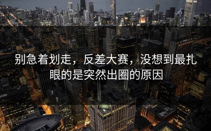 别急着划走，反差大赛，没想到最扎眼的是突然出圈的原因