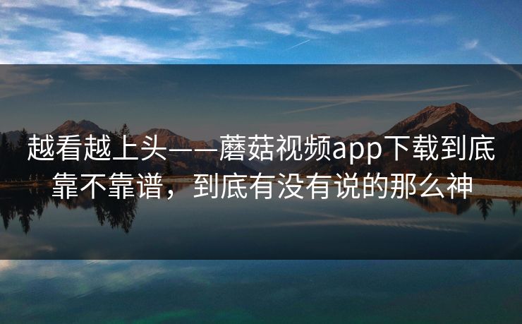 越看越上头——蘑菇视频app下载到底靠不靠谱，到底有没有说的那么神