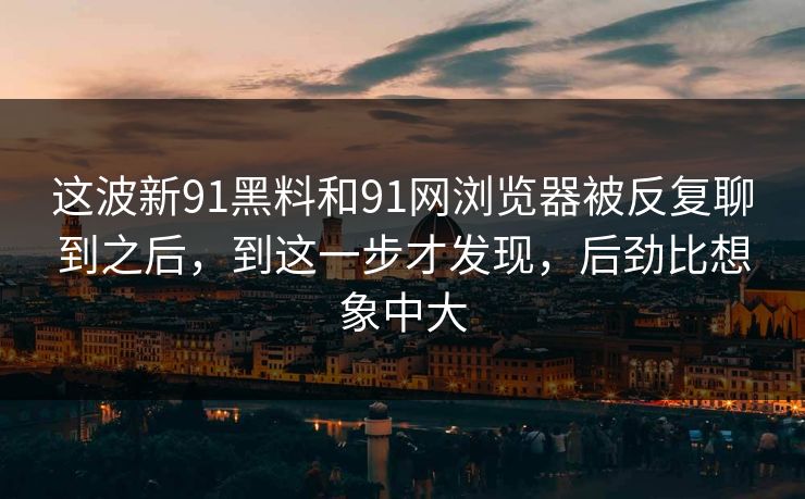这波新91黑料和91网浏览器被反复聊到之后，到这一步才发现，后劲比想象中大
