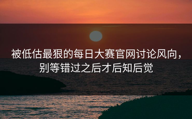 被低估最狠的每日大赛官网讨论风向，别等错过之后才后知后觉