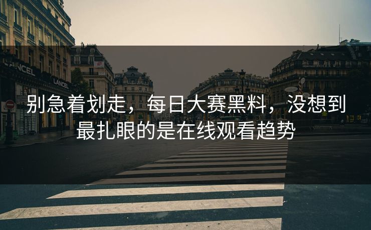 别急着划走，每日大赛黑料，没想到最扎眼的是在线观看趋势