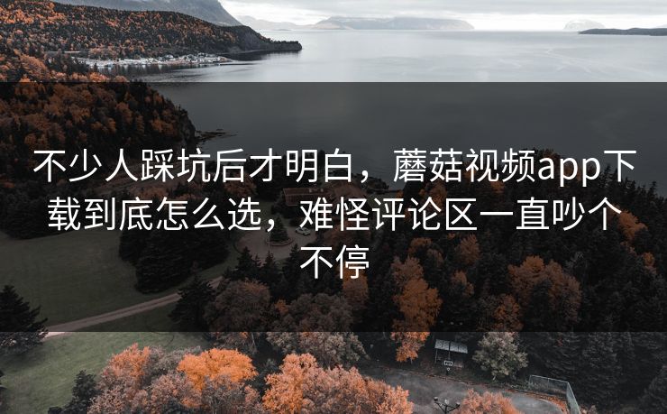 不少人踩坑后才明白，蘑菇视频app下载到底怎么选，难怪评论区一直吵个不停
