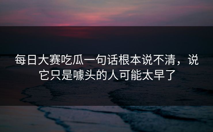 每日大赛吃瓜一句话根本说不清，说它只是噱头的人可能太早了