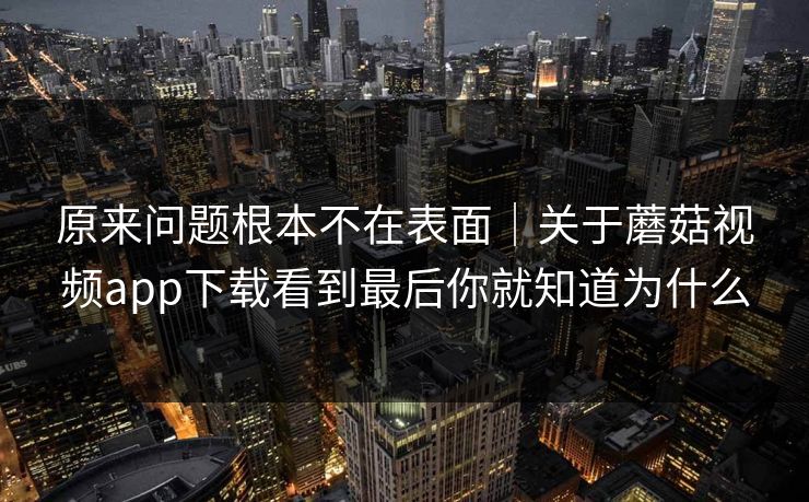 原来问题根本不在表面｜关于蘑菇视频app下载看到最后你就知道为什么