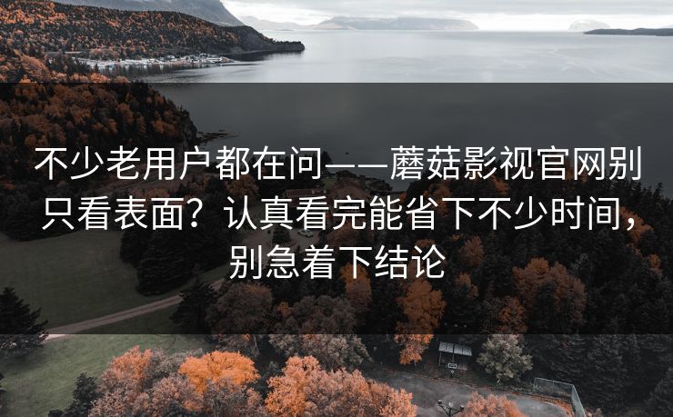 不少老用户都在问——蘑菇影视官网别只看表面？认真看完能省下不少时间，别急着下结论