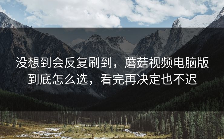 没想到会反复刷到，蘑菇视频电脑版到底怎么选，看完再决定也不迟