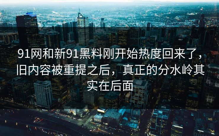 91网和新91黑料刚开始热度回来了，旧内容被重提之后，真正的分水岭其实在后面