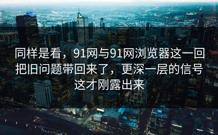 同样是看，91网与91网浏览器这一回把旧问题带回来了，更深一层的信号这才刚露出来