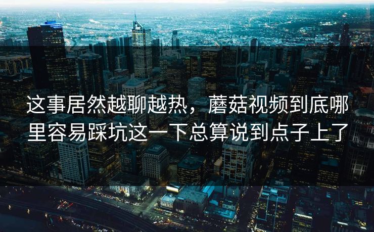 这事居然越聊越热，蘑菇视频到底哪里容易踩坑这一下总算说到点子上了
