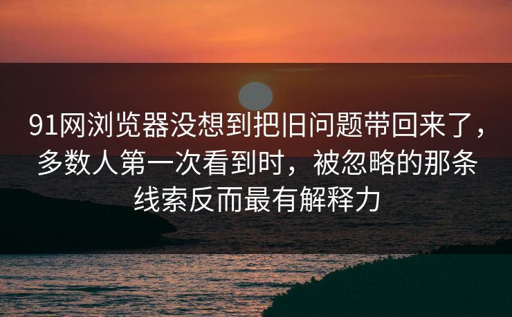 91网浏览器没想到把旧问题带回来了，多数人第一次看到时，被忽略的那条线索反而最有解释力