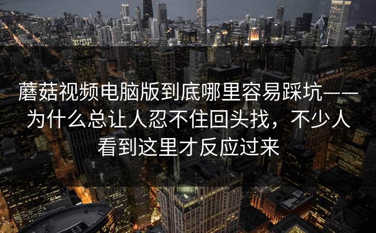 蘑菇视频电脑版到底哪里容易踩坑——为什么总让人忍不住回头找，不少人看到这里才反应过来