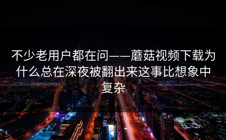 不少老用户都在问——蘑菇视频下载为什么总在深夜被翻出来这事比想象中复杂