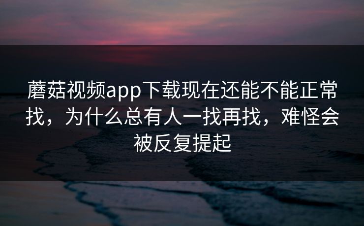 蘑菇视频app下载现在还能不能正常找，为什么总有人一找再找，难怪会被反复提起